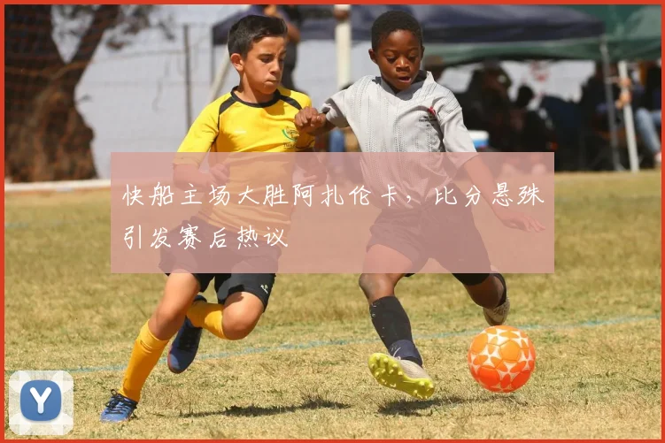 快船主场大胜阿扎伦卡，比分悬殊引发赛后热议 - 开云APP