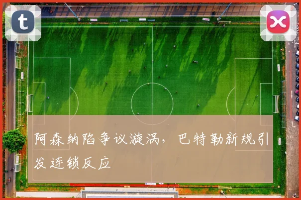 阿森纳陷争议漩涡，巴特勒新规引发连锁反应
