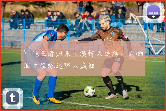Ning王者归来上演惊天逆转，利物浦主场球迷陷入疯狂