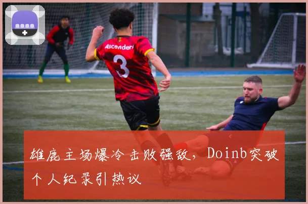 雄鹿主场爆冷击败强敌，Doinb突破个人纪录引热议 - 开云APP