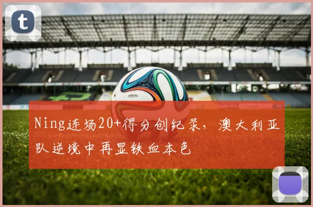 Ning连场20+得分创纪录，澳大利亚队逆境中再显铁血本色